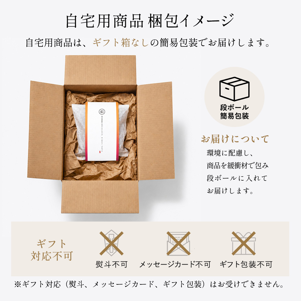 ご自宅用商品はギフトボックスなしの簡易包装でお届けします。熨斗、メッセージカード、ギフト包装はお受けできません。ご了承ください。